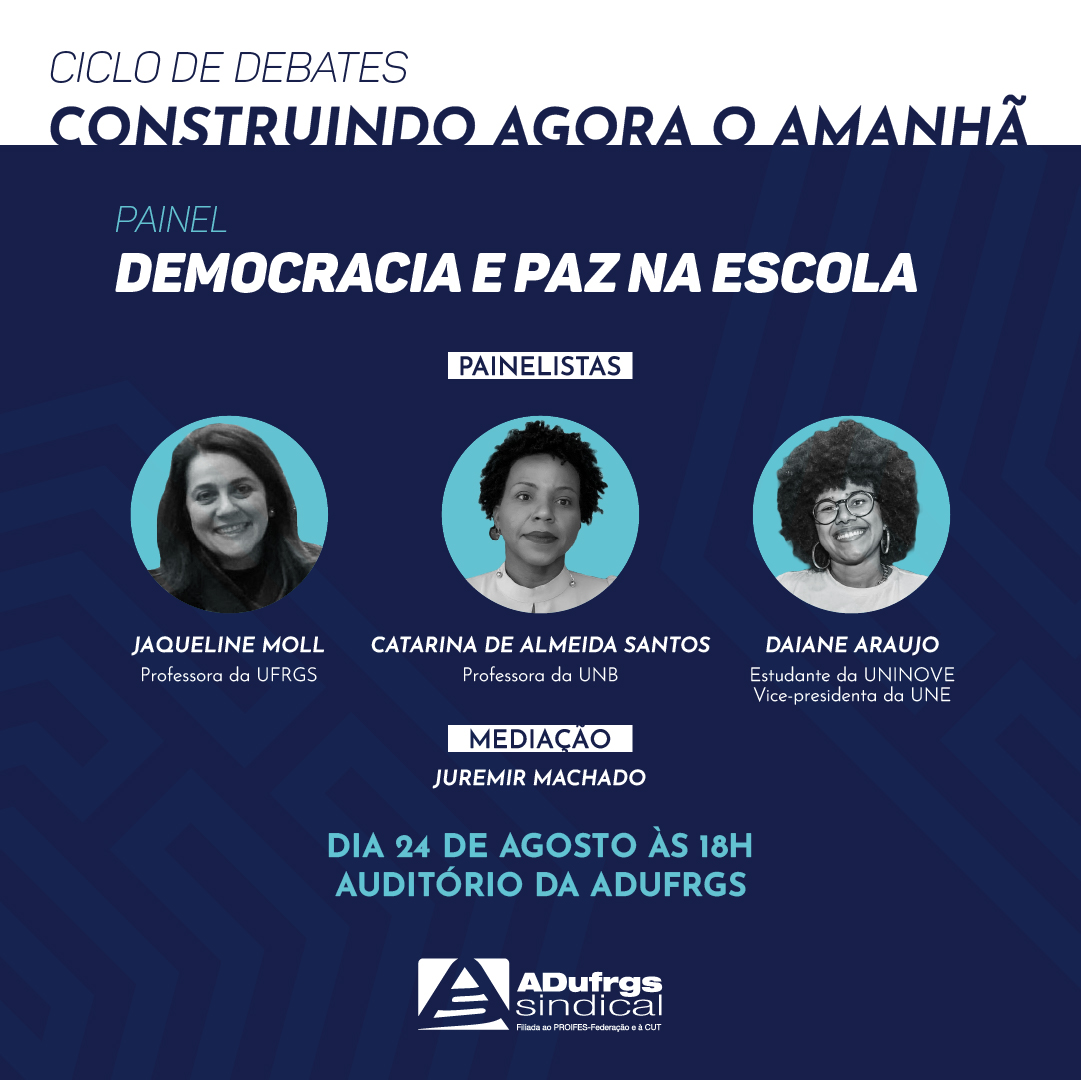 CICLO DE DEBATES Construindo Agora o Amanhã Painel Democracia e Paz na Escola Convidados: Jaqueline Moll - Professora da UFRGS Catarina de Almeida Santos - Professora da UNB Daiane Araujo - Estudante da UNINOVE, Vice-presidenta da UNE Mediador: Juremir Machado DATA: 24/08 HORÁRIO: 18h LOCAL: Sede da ADUFRGS-Sindical Entrada franca